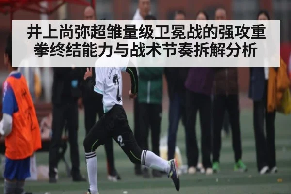 井上尚弥超雏量级卫冕战的强攻重拳终结能力与战术节奏拆解分析