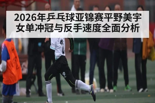 2026年乒乓球亚锦赛平野美宇女单冲冠与反手速度全面分析