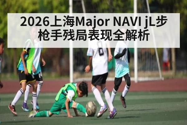 2026上海Major NAVI jL步枪手残局表现全解析